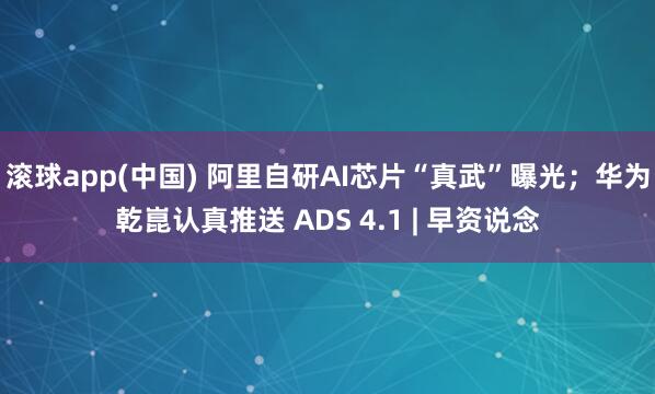 滚球app(中国) 阿里自研AI芯片“真武”曝光；华为乾崑认真推送 ADS 4.1 | 早资说念