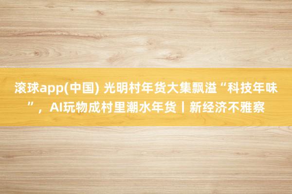 滚球app(中国) 光明村年货大集飘溢“科技年味”，AI玩物成村里潮水年货丨新经济不雅察