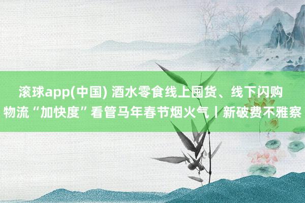 滚球app(中国) 酒水零食线上囤货、线下闪购 物流“加快度”看管马年春节烟火气丨新破费不雅察