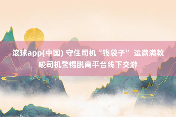 滚球app(中国) 守住司机“钱袋子” 运满满教唆司机警惕脱离平台线下交游