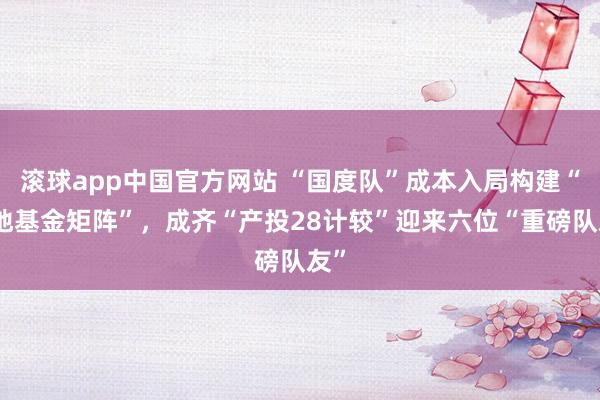 滚球app中国官方网站 “国度队”成本入局构建“央地基金矩阵”，成齐“产投28计较”迎来六位“重磅队友”