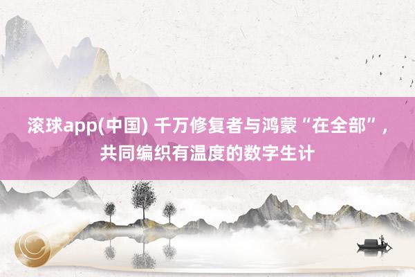 滚球app(中国) 千万修复者与鸿蒙“在全部”，共同编织有温度的数字生计