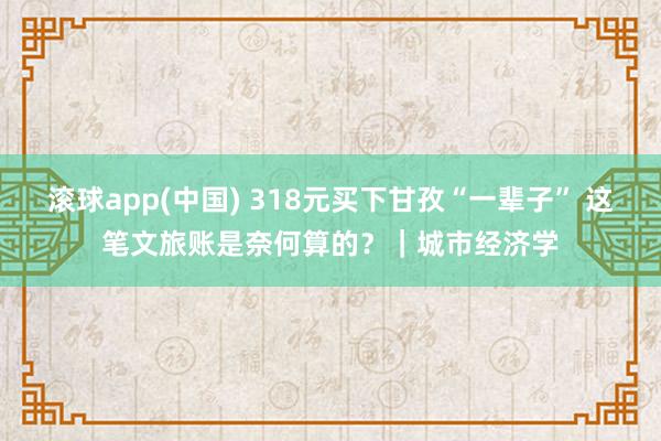 滚球app(中国) 318元买下甘孜“一辈子” 这笔文旅账是奈何算的？｜城市经济学