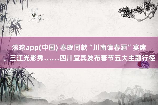 滚球app(中国) 春晚同款“川南请春酒”宴席、三江光影秀……四川宜宾发布春节五大主题行径