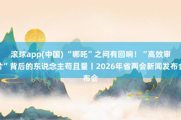 滚球app(中国) “哪吒”之问有回响！“高效审片”背后的东说念主苟且量丨2026年省两会新闻发布会