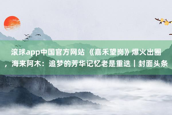 滚球app中国官方网站 《嘉禾望岗》爆火出圈，海来阿木：追梦的芳华记忆老是重迭｜封面头条