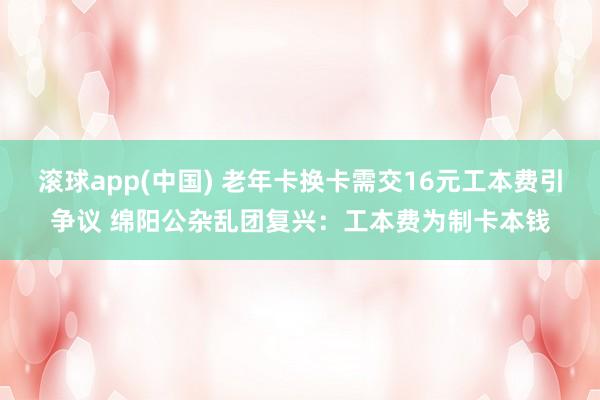 滚球app(中国) 老年卡换卡需交16元工本费引争议 绵阳公杂乱团复兴：工本费为制卡本钱