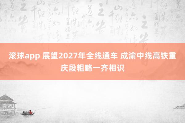 滚球app 展望2027年全线通车 成渝中线高铁重庆段粗略一齐相识