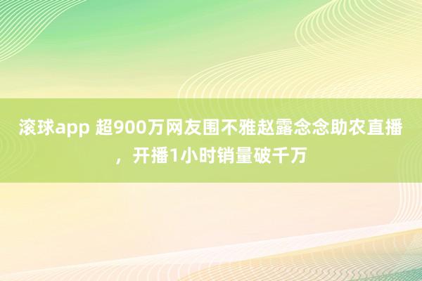 滚球app 超900万网友围不雅赵露念念助农直播，开播1小时销量破千万