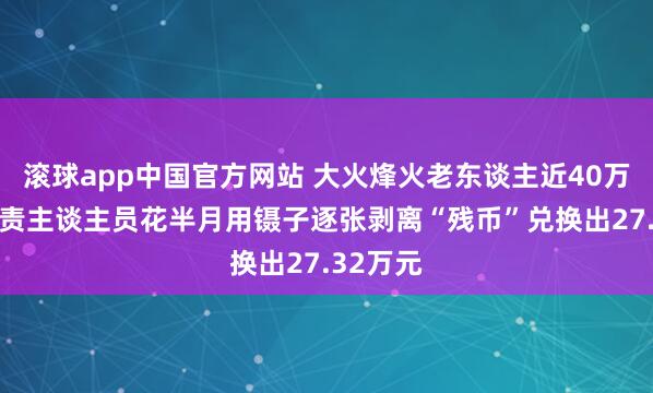 滚球app中国官方网站 大火烽火老东谈主近40万现款 职责主谈主员花半月用镊子逐张剥离“残币”兑换出27.32万元