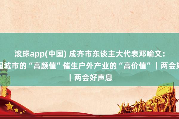 滚球app(中国) 成齐市东谈主大代表邓喻文：让公园城市的“高颜值”催生户外产业的“高价值”｜两会好声息