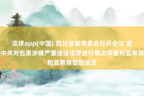 滚球app(中国) 四川省委常委会召开会议 坚决拥护党中央对包惠涉嫌严重违法违警进行顺次审查和监察探望的决定