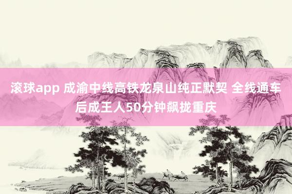 滚球app 成渝中线高铁龙泉山纯正默契 全线通车后成王人50分钟飙拢重庆