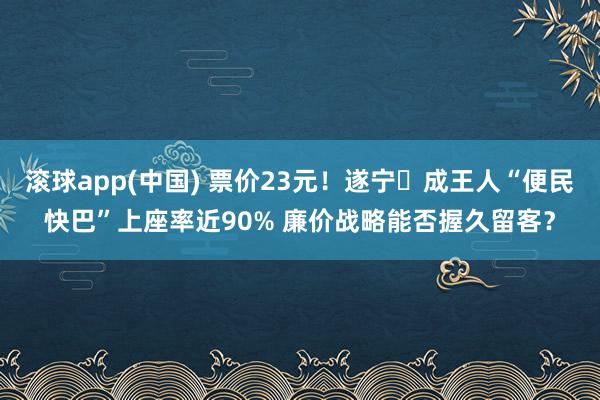 滚球app(中国) 票价23元！遂宁⇆成王人“便民快巴”上座率近90% 廉价战略能否握久留客？