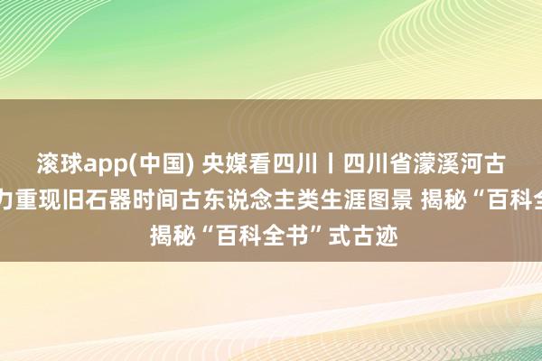 滚球app(中国) 央媒看四川丨四川省濛溪河古迹考古队戮力重现旧石器时间古东说念主类生涯图景 揭秘“百科全书”式古迹