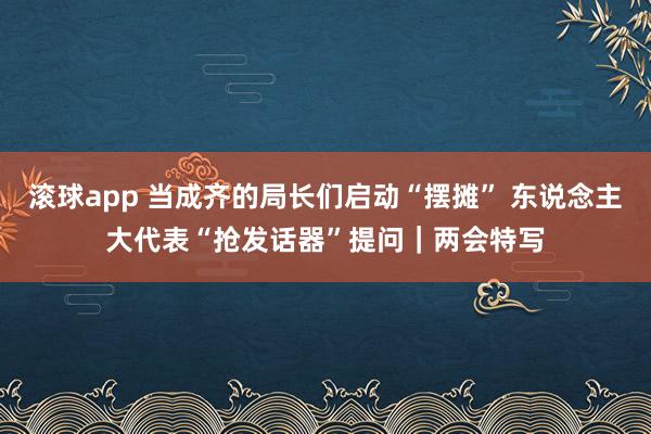 滚球app 当成齐的局长们启动“摆摊” 东说念主大代表“抢发话器”提问｜两会特写