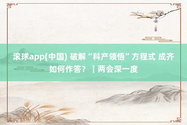 滚球app(中国) 破解“科产领悟”方程式 成齐如何作答？｜两会深一度