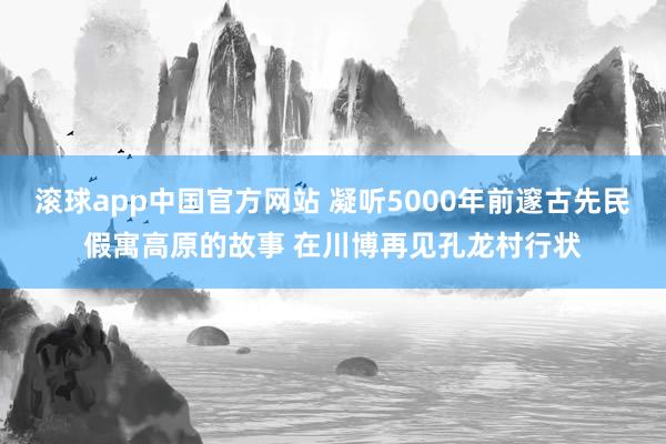 滚球app中国官方网站 凝听5000年前邃古先民假寓高原的故事 在川博再见孔龙村行状