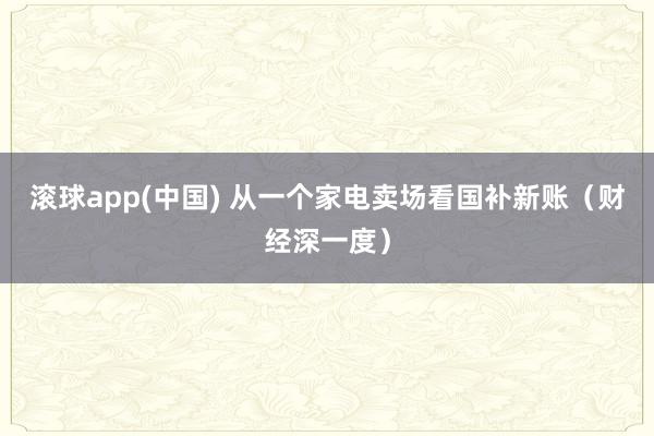 滚球app(中国) 从一个家电卖场看国补新账（财经深一度）