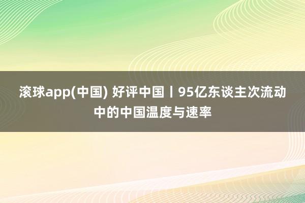 滚球app(中国) 好评中国丨95亿东谈主次流动中的中国温度与速率