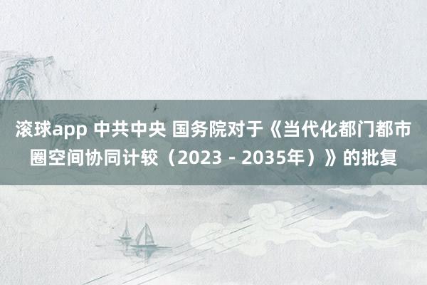 滚球app 中共中央 国务院对于《当代化都门都市圈空间协同计较（2023－2035年）》的批复