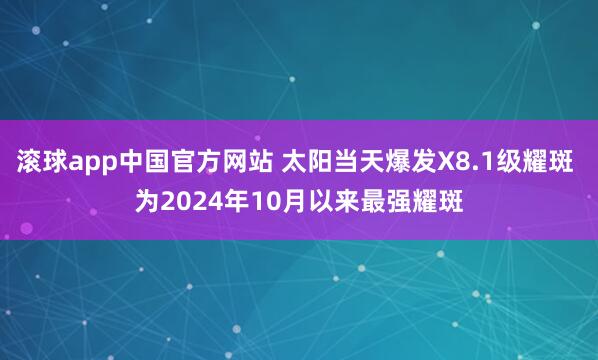 滚球app中国官方网站 太阳当天爆发X8.1级耀斑 为2024年10月以来最强耀斑