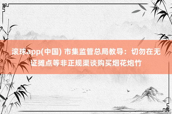 滚球app(中国) 市集监管总局教导：切勿在无证摊点等非正规渠谈购买烟花炮竹