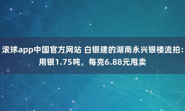滚球app中国官方网站 白银建的湖南永兴银楼流拍：用银1.75吨，每克6.88元甩卖