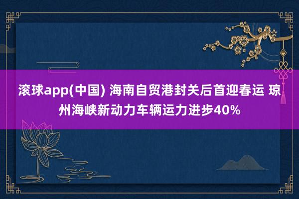 滚球app(中国) 海南自贸港封关后首迎春运 琼州海峡新动力车辆运力进步40%
