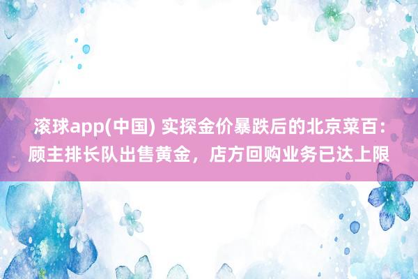 滚球app(中国) 实探金价暴跌后的北京菜百：顾主排长队出售黄金，店方回购业务已达上限