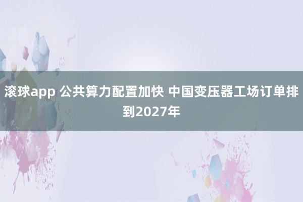 滚球app 公共算力配置加快 中国变压器工场订单排到2027年