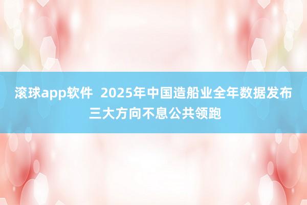 滚球app软件  2025年中国造船业全年数据发布 三大方向不息公共领跑