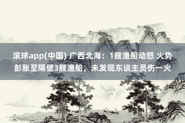 滚球app(中国) 广西北海：1艘渔船动怒 火势彭胀至隔壁3艘渔船，未发现东谈主员伤一火