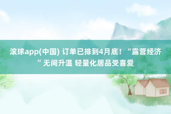 滚球app(中国) 订单已排到4月底！“露营经济”无间升温 轻量化居品受喜爱