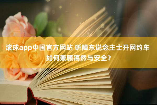 滚球app中国官方网站 听障东说念主士开网约车 如何兼顾蔼然与安全？