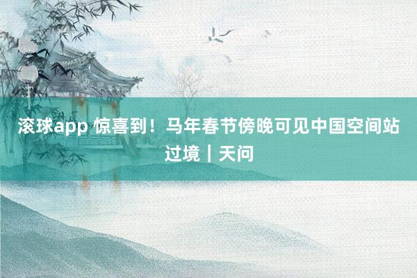 滚球app 惊喜到！马年春节傍晚可见中国空间站过境｜天问
