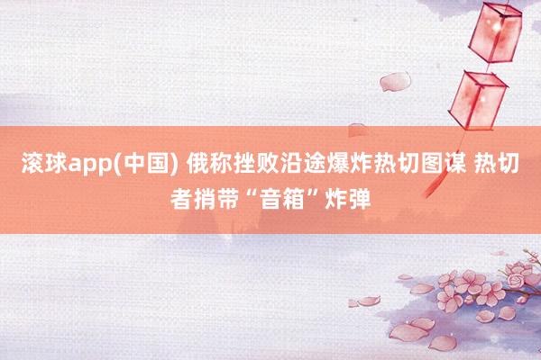 滚球app(中国) 俄称挫败沿途爆炸热切图谋 热切者捎带“音箱”炸弹
