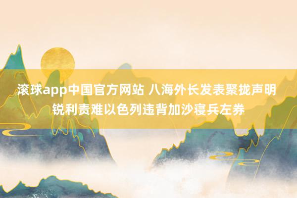 滚球app中国官方网站 八海外长发表聚拢声明 锐利责难以色列违背加沙寝兵左券