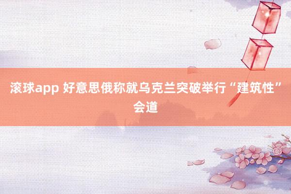 滚球app 好意思俄称就乌克兰突破举行“建筑性”会道
