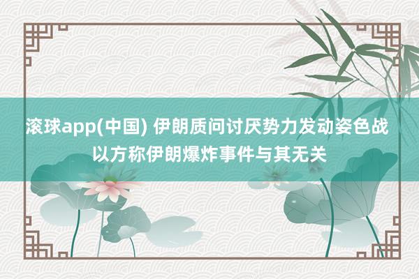 滚球app(中国) 伊朗质问讨厌势力发动姿色战 以方称伊朗爆炸事件与其无关