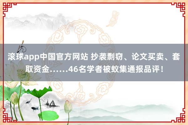滚球app中国官方网站 抄袭剽窃、论文买卖、套取资金……46名学者被蚁集通报品评！