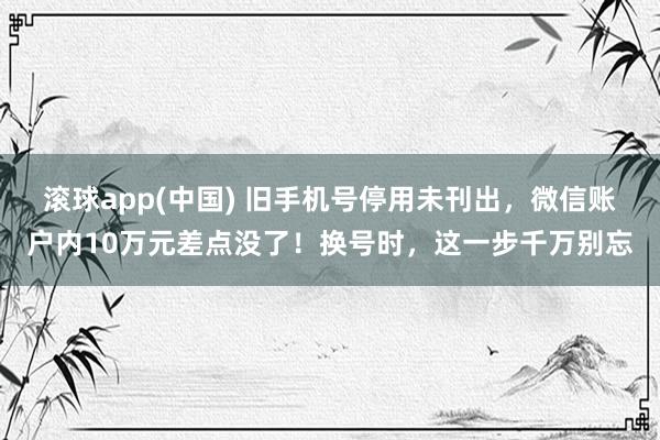 滚球app(中国) 旧手机号停用未刊出，微信账户内10万元差点没了！换号时，这一步千万别忘