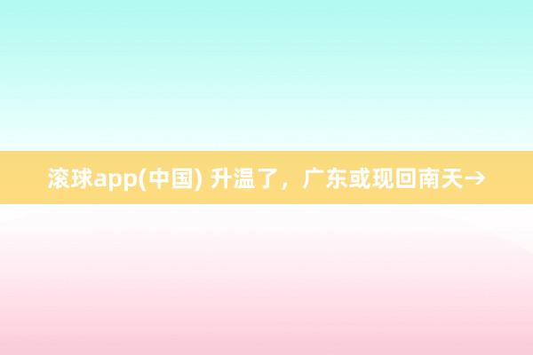 滚球app(中国) 升温了，广东或现回南天→