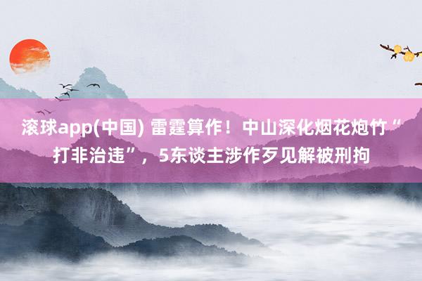 滚球app(中国) 雷霆算作！中山深化烟花炮竹“打非治违”，5东谈主涉作歹见解被刑拘
