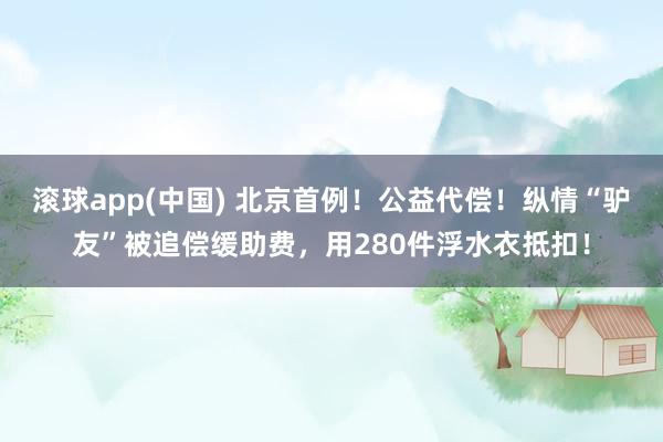 滚球app(中国) 北京首例！公益代偿！纵情“驴友”被追偿缓助费，用280件浮水衣抵扣！