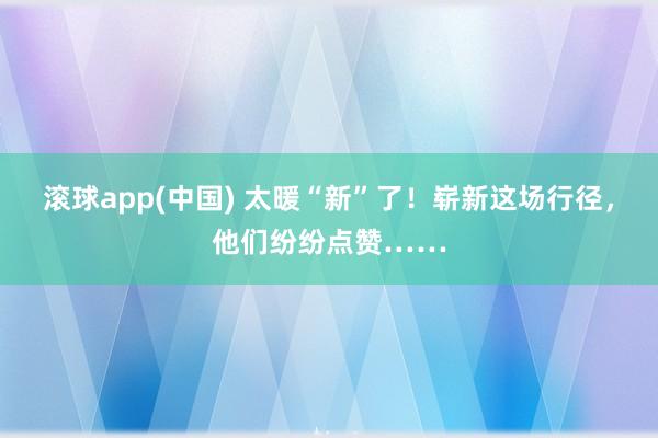 滚球app(中国) 太暖“新”了！崭新这场行径，他们纷纷点赞……