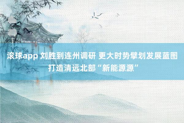 滚球app 刘胜到连州调研 更大时势擘划发展蓝图 打造清远北部“新能源源”