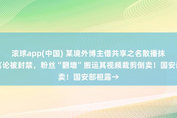 滚球app(中国) 某境外博主借共享之名散播抹黑我国言论被封禁，粉丝“翻墙”搬运其视频裁剪倒卖！国安部袒露→