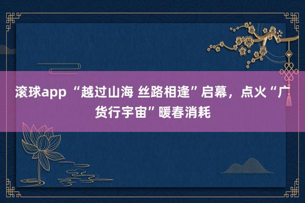 滚球app “越过山海 丝路相逢”启幕，点火“广货行宇宙”暖春消耗