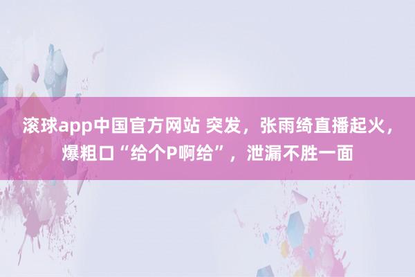 滚球app中国官方网站 突发，张雨绮直播起火，爆粗口“给个P啊给”，泄漏不胜一面